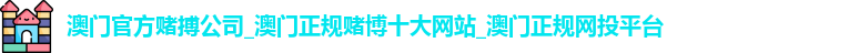 澳门官方赌搏公司_澳门正规赌博十大网站_澳门正规网投平台